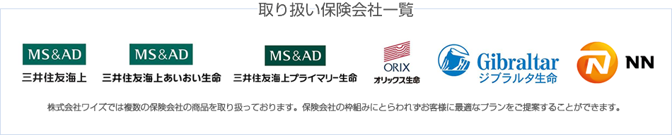 
		取り扱い保険会社一覧
		三井住友海上　三井住友海上あいおい生命　三井住友海上プライマリー生命　オリックス生命　ジブラルタ生命　エヌエヌ生命
		株式会社ワイズでは複数の保険会社の商品を取り扱っております。保険会社の枠組みにとらわれずお客様に最適なプランをご提案することができます。
		